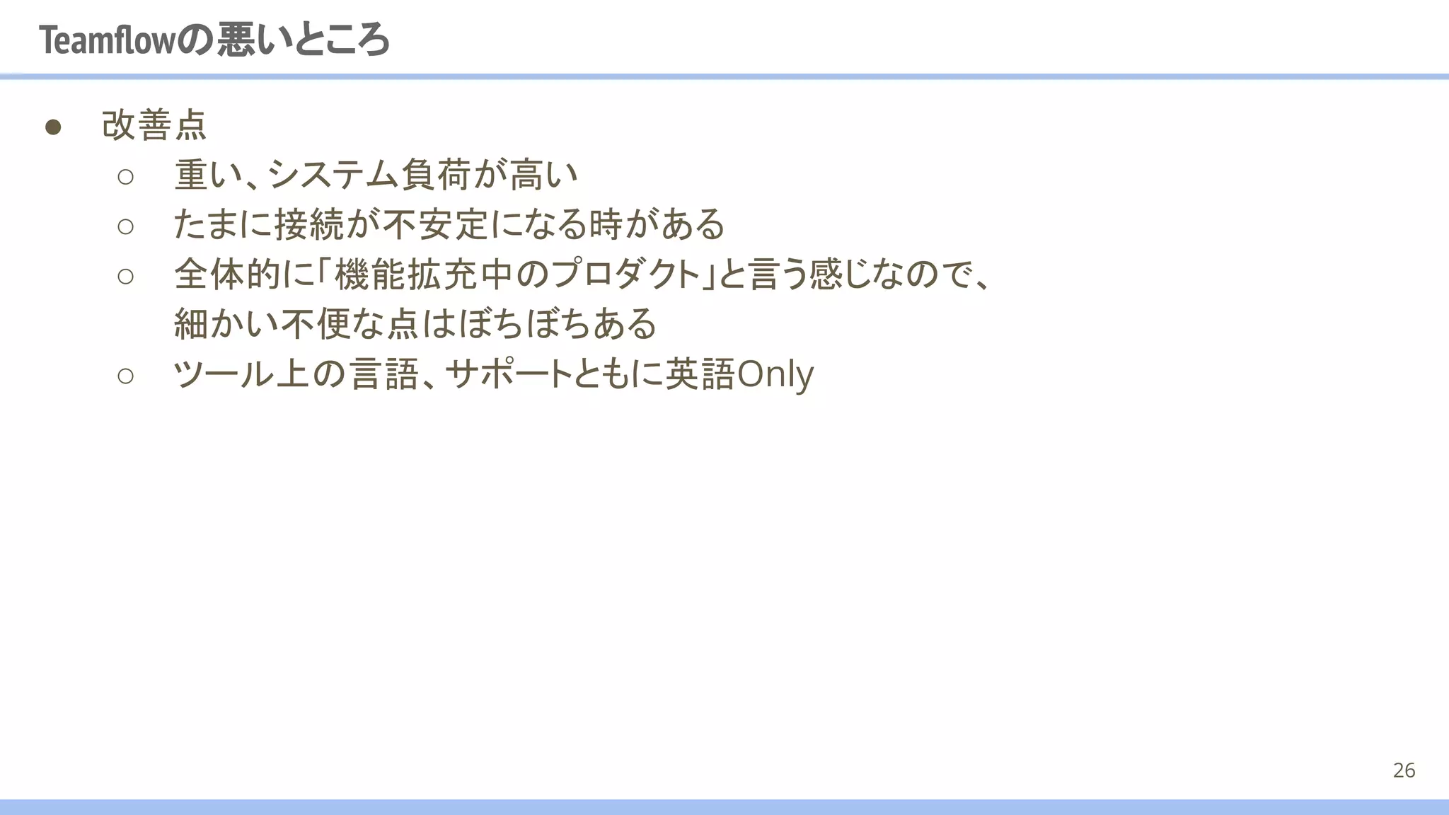 Teamﬂowの悪いところ
● 改善点
○ 重い、システム負荷が高い
○ たまに接続が不安定になる時がある
○ 全体的に「機能拡充中のプロダクト」と言う感じなので、
細かい不便な点はぼちぼちある
○ ツール上の言語、サポートともに英語Only
26
 