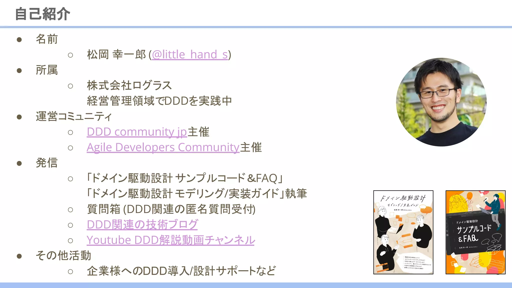● 名前
○ 松岡 幸一郎 (@little_hand_s)
● 所属
○ 株式会社ログラス
経営管理領域でDDDを実践中
● 運営コミュニティ
○ DDD community jp主催
○ Agile Developers Community主催
● 発信
○ 「ドメイン駆動設計サンプルコード＆FAQ」
「ドメイン駆動設計モデリング/実装ガイド」執筆
○ 質問箱 (DDD関連の匿名質問受付)
○ DDD関連の技術ブログ
○ Youtube DDD解説動画チャンネル
● その他活動
○ 企業様へのDDD導入/設計サポートなど
自己紹介
3
 