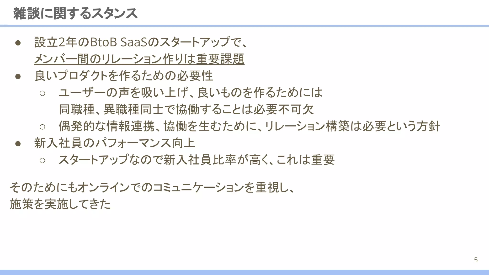 雑談に関するスタンス
● 設立2年のBtoB SaaSのスタートアップで、
メンバー間のリレーション作りは重要課題
● 良いプロダクトを作るための必要性
○ ユーザーの声を吸い上げ、良いものを作るためには
同職種、異職種同士で協働することは必要不可欠
○ 偶発的な情報連携、協働を生むために、リレーション構築は必要という方針
● 新入社員のパフォーマンス向上
○ スタートアップなので新入社員比率が高く、これは重要
そのためにもオンラインでのコミュニケーションを重視し、
施策を実施してきた
5
 