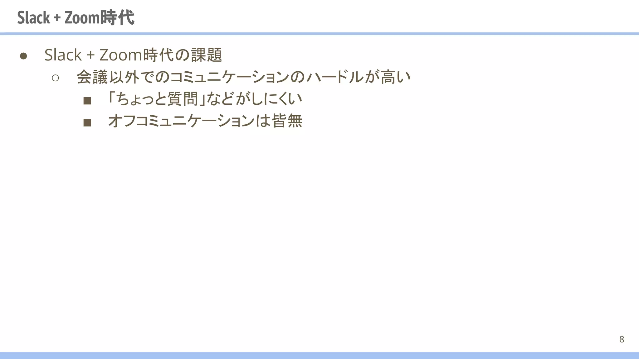 Slack + Zoom時代
● Slack + Zoom時代の課題
○ 会議以外でのコミュニケーションのハードルが高い
■ 「ちょっと質問」などがしにくい
■ オフコミュニケーションは皆無
8
 