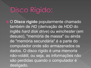 Disco Rígido: O Disco rígido popularmente chamado também de HD (derivação de HDD do inglês harddisk drive) ou winchester (em desuso), "memória de massa" ou ainda de "memória secundária" é a parte do computador onde são armazenados os dados. O disco rígido é uma memoria não-volátil, ou seja, as informações não são perdidas quando o computador é desligado. 