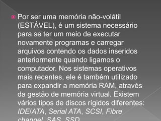 Por ser uma memória não-volátil (ESTÁVEL), é um sistema necessário para se ter um meio de executar novamente programas e carregar arquivos contendo os dados inseridos anteriormente quando ligamos o computador. Nos sistemas operativos mais recentes, ele é também utilizado para expandir a memória RAM, através da gestão de memória virtual. Existem vários tipos de discos rígidos diferentes: IDE/ATA, Serial ATA, SCSI, Fibrechannel, SAS, SSD. 