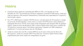 História
 O primeiro disco rígido foi construído pela IBM em 1956, e foi lançado em 16 de
Setembro de 1957. Era formado por 50 discos magnéticos contendo 50 000 setores, sendo que
cada um suportava 100 caracteres alfanuméricos, totalizando uma capacidade de 5 megabytes,
incrível para a época.
 Em 1973 a IBM lançou o modelo 3340 Winchester, com dois pratos de 30 megabytes e tempo
de acesso de 30 milissegundos. Assim criou-se o termo 30/30 Winchester (uma referência à
espingarda Winchester 30/30), termo muito usado antigamente para designar HDs de qualquer
espécie. Ainda no início da década de 1980, os discos rígidos eram muito caros e modelos de
10 megabytes custavam quase 2 mil dólares americanos, enquanto em 2009 compramos
modelos de 1.5 terabyte por pouco mais de 100 dólares.
 Ainda no começo dos anos 80, a mesma IBM fez uso de uma versão pack de discos de
80 megabytes, usado nos sistemas IBM Virtual Machine. Os discos rígidos foram criados
originalmente para serem usados em computadores em geral.
 