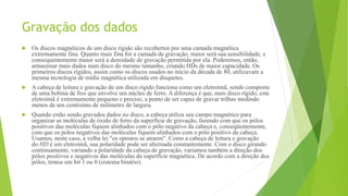 Gravação dos dados
 Os discos magnéticos de um disco rígido são recobertos por uma camada magnética
extremamente fina. Quanto mais fina for a camada de gravação, maior será sua sensibilidade, e
consequentemente maior será a densidade de gravação permitida por ela. Poderemos, então,
armazenar mais dados num disco do mesmo tamanho, criando HDs de maior capacidade. Os
primeiros discos rígidos, assim como os discos usados no início da década de 80, utilizavam a
mesma tecnologia de mídia magnética utilizada em disquetes.
 A cabeça de leitura e gravação de um disco rígido funciona como um eletroímã, sendo composta
de uma bobina de fios que envolve um núcleo de ferro. A diferença é que, num disco rígido, este
eletroímã é extremamente pequeno e preciso, a ponto de ser capaz de gravar trilhas medindo
menos de um centésimo de milímetro de largura.
 Quando estão sendo gravados dados no disco, a cabeça utiliza seu campo magnético para
organizar as moléculas de óxido de ferro da superfície de gravação, fazendo com que os pólos
positivos das moléculas fiquem alinhados com o pólo negativo da cabeça e, conseqüentemente,
com que os pólos negativos das moléculas fiquem alinhados com o pólo positivo da cabeça.
Usamos, neste caso, a velha lei "os opostos se atraem". Como a cabeça de leitura e gravação
do HD é um eletroímã, sua polaridade pode ser alternada constantemente. Com o disco girando
continuamente, variando a polaridade da cabeça de gravação, variamos também a direção dos
pólos positivos e negativos das moléculas da superfície magnética. De acordo com a direção dos
pólos, temos um bit 1 ou 0 (sistema binário).
 