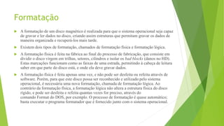 Formatação
 A formatação de um disco magnético é realizada para que o sistema operacional seja capaz
de gravar e ler dados no disco, criando assim estruturas que permitam gravar os dados de
maneira organizada e recuperá-los mais tarde.
 Existem dois tipos de formatação, chamados de formatação física e formatação lógica.
 A formatação física é feita na fábrica ao final do processo de fabricação, que consiste em
dividir o disco virgem em trilhas, setores, cilindros e isolar os bad blocks (danos no HD).
Estas marcações funcionam como as faixas de uma estrada, permitindo à cabeça de leitura
saber em que parte do disco está, e onde ela deve gravar dados.
 A formatação física é feita apenas uma vez, e não pode ser desfeita ou refeita através de
software. Porém, para que este disco possa ser reconhecido e utilizado pelo sistema
operacional, é necessária uma nova formatação, chamada de formatação lógica. Ao
contrário da formatação física, a formatação lógica não altera a estrutura física do disco
rígido, e pode ser desfeita e refeita quantas vezes for preciso, através do
comando Format do DOS, por exemplo. O processo de formatação é quase automático;
basta executar o programa formatador que é fornecido junto com o sistema operacional.
 