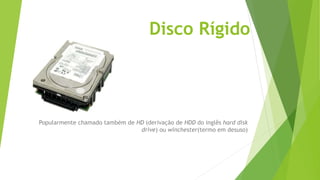 Disco Rígido
Popularmente chamado também de HD (derivação de HDD do inglês hard disk
drive) ou winchester(termo em desuso)
 