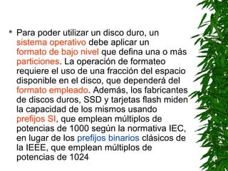  Para poder utilizar un disco duro, un
sistema operativo debe aplicar un
formato de bajo nivel que defina una o más
particiones. La operación de formateo
requiere el uso de una fracción del espacio
disponible en el disco, que dependerá del
formato empleado. Además, los fabricantes
de discos duros, SSD y tarjetas flash miden
la capacidad de los mismos usando
prefijos SI, que emplean múltiplos de
potencias de 1000 según la normativa IEC,
en lugar de los prefijos binarios clásicos de
la IEEE, que emplean múltiplos de
potencias de 1024
 