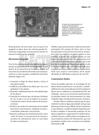 71ELECTRONICA y servicio
dicha posición; de este modo, una vez que se ha
apagado un disco duro, las cabezas quedan fir-
memente aseguradas en una posición donde no
afectan la información grabada.
Electrónica integrada
Uno de los adelantos que contribuyeron a popu-
larizar los discos duros de tecnología IDE, es que
dentro de la estructura de la misma unidad se
encuentra la circuitería electrónica necesaria pa-
ra llevar a cabo una gran cantidad de funciones
distintas (figura 14):
• Controlar el flujo de datos desde y hacia el
microprocesador.
• Codificar y decodificar los datos que van a ser
grabados en los platos.
• Controlar cuidadosamente la velocidad de giro
de los discos.
• Controlar la corriente que circula por la bobina
de voz, lo que a su vez se traduce en un posi-
cionamiento exacto de las cabezas de lectura/
escritura.
• Verificar que todos los elementos de la unidad
funcionen correctamente, mediante un micro-
controlador dedicado a esa función.
• Soportar un bloque de memoria que sirve como
caché de datos en los procesos de lectura y
escritura de información (esto en casi todos
los discos modernos).
Debido a que prácticamente todas las funciones
principales del manejo del disco duro se han
incorporado en esta sección electrónica, la inter-
face entre la unidad y la tarjeta madre es muy
sencilla, al grado que se puede incluir en una
tarjeta de bajo costo o (el caso más común en la
actualidad) en la misma tarjeta madre. Esto evita
que los consumidores tengan que pagar el alto
costo que implican las controladoras dedicadas,
como sería el caso en las unidades con interface
SCSI (una tarjeta controladora SCSI añade
alrededor de 200 dólares al precio de una PC).
Comentarios finales
Como ha podido apreciar, la tecnología de los
discos duros modernos es, con mucho, conside-
rablemente más avanzada que la de los primeros
discos que se utilizaron en la plataforma PC; sin
embargo, como ya se mencionó anteriormente,
el principio básico de funcionamiento de estas
unidades sigue siendo prácticamente el mismo.
Viendo a futuro, podemos esperar que la capa-
cidad de los discos siga aumentando a la par que
disminuya el precio por MB de almacenamiento;
y más adelante, cuando los límites impuestos por
la física impidan el desarrollo posterior de los
discos magnéticos, seguramente se habrán desa-
rrollado nuevas y sofisticadas tecnologías de al-
macenamiento masivo de información, que nos
permitirán satisfacer las crecientes necesidades
informáticas.
Figura 14
En discos IDE, prácticamente todo el
proceso de señal (modulación,
codificación, amplificación, etc.) se lleva
a cabo en una tarjeta controladora
adosada en el mismo disco (de ahí el
nombre de IDE = Integrated Device
Electronics o electrónica integrada al
dispositivo)
 