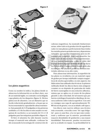 65ELECTRONICA y servicio
Los platos magnéticos
Como su nombre lo indica, los platos donde se
almacena la información en un disco duro, son
de un material rígido, en contraste con la delgada
capa plástica de los disquetes (figura 3). Dichos
platos son de aluminio, con un diámetro que se
ha ido reduciendo gradualmente, a la par que se
ha incrementado la capacidad de almacenamien-
to: han pasando de 5.25 pulgadas en las primeras
unidades a 3.5 de los discos más usuales en má-
quinas de escritorio y a un tamaño de 2.5 ó 1.8
pulgadas para las máquinas portátiles (figura 4).
Si bien el aluminio ha sido durante mucho
tiempo el material más utilizado, conforme ha
ido avanzando la tecnología de construcción de
cabezas magnéticas, ha mostrado limitaciones
serias, sobre todo en la producción de superficies
cada vez más planas y perfectamente lisas (todos
los metales poseen protuberancias y depresiones
naturales, que pueden minimizarse pero no eli-
minarse por completo). Ante esta situación, los
fabricantes de discos duros están experimentan-
do con nuevos materiales, como el vidrio (del
cual ya existen algunos modelos de discos duros
en el mercado) y componentes cerámicos de alta
tecnología. Por ahora, el problema de estos ma-
teriales alternos es su alto costo.
Para almacenar información, la superficie de
los platos es recubierta con un material capaz
de grabar por tiempo indefinido campos magné-
ticos de niveles apreciables; en este aspecto, los
fabricantes han utilizado dos técnicas: la primera
(utilizada desde los discos duros más antiguos)
consiste en un depósito de partículas de óxido
de hierro sumergidas en una solución adhesiva,
misma que se aplica en el centro de los platos
girando a alta velocidad, de tal manera que por
fuerza centrífuga el material se distribuye de ma-
nera uniforme sobre toda la superficie. Con esto
se consigue una capa de aproximadamente 70-
80 micras de grueso, con un acabado café opaco.
Los discos más nuevos utilizan una técnica
más avanzada, conocida como “de capa delga-
da”, pues es más fina, a la vez que más consis-
tente y uniforme que la anterior, permitiendo
mayores densidades de grabación y una mayor
durabilidad. Físicamente, pueden reconocerse
por su acabado en espejo. La profundidad de la
Figura 2
(k)
(c)
(e)
(g)(h)
(a)
(b)
(j)
(i)
(f)
(e)
(I)
(d)
Figura 3
 