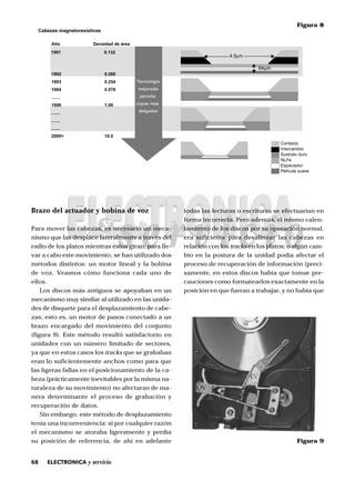 68 ELECTRONICA y servicio
Brazo del actuador y bobina de voz
Para mover las cabezas, es necesario un meca-
nismo que las desplace lateralmente a través del
radio de los platos mientras éstos giran; para lle-
var a cabo este movimiento, se han utilizado dos
métodos distintos: un motor lineal y la bobina
de voz. Veamos cómo funciona cada uno de
ellos.
Los discos más antiguos se apoyaban en un
mecanismo muy similar al utilizado en las unida-
des de disquete para el desplazamiento de cabe-
zas; esto es, un motor de pasos conectado a un
brazo encargado del movimiento del conjunto
(figura 9). Este método resultó satisfactorio en
unidades con un número limitado de sectores,
ya que en estos casos los tracks que se grababan
eran lo suficientemente anchos como para que
las ligeras fallas en el posicionamiento de la ca-
beza (prácticamente inevitables por la misma na-
turaleza de su movimiento) no afectaran de ma-
nera determinante el proceso de grabación y
recuperación de datos.
Sin embargo, este método de desplazamiento
tenía una inconveniencia: si por cualquier razón
el mecanismo se atoraba ligeramente y perdía
su posición de referencia, de ahí en adelante
todas las lecturas o escrituras se efectuarían en
forma incorrecta. Pero además, el mismo calen-
tamiento de los discos por su operación normal,
era suficiente para desalinear las cabezas en
relación con los tracks en los platos; o algún cam-
bio en la postura de la unidad podía afectar el
proceso de recuperación de información (preci-
samente, en estos discos había que tomar pre-
cauciones como formatearlos exactamente en la
posición en que fueran a trabajar, y no había que
1991
1992
1993
1994
.......
1996
.......
.......
.......
2000+
0.132
0.260
0.254
0.578
1.00
10.0
Tecnología
mejorada
permite
capas más
delgadas
Año Densidad de área
4.5µm
Contacto
Intercambio
Sustrato duro
NLFe
Espaciador
Película suave
Cabezas magnetoresistivas
64µm
Figura 8
Figura 9
 