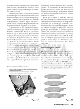 69ELECTRONICA y servicio
moverlos mientras estuvieran funcionando). Por
estas razones, el método del motor de pasos
pronto fue desechado y sustituido por las moder-
nas bobinas de voz.
Este método funciona de manera muy similar
a como trabajan las bocinas convencionales: una
bobina sumergida en un poderoso campo mag-
nético, y a través de la cual circula una corriente
cuidadosamente calculada (figura 10), produ-
ciendo así una fuerza que desplaza a las cabezas
magnéticas sobre la superficie de los platos.
La gran ventaja de este método en compara-
ción con el anterior, es que se trata de un sistema
dinámico realimentado, donde en los mismos
tracks en que se almacenan los datos también
se graban ciertas marcas que le sirven de referen-
cia al sistema de posicionamiento de cabezas;
de este modo, conforme se lee o escribe un archi-
vo, el circuito de movimiento de brazo detecta
si la posición de las cabezas es la adecuada, y
en caso contrario envía ligeras variaciones a la
corriente aplicada en la bobina de voz, corrigien-
do así la diferencia. Gracias a este método, los
discos duros modernos pueden utilizarse en
cualquier posición, absorber vibraciones exter-
nas e incluso golpes de varios “G” de intensidad
(una “G” es equivalente a la fuerza con que nos
atrae la gravedad hacia el piso), sin interferir en
la lectura y escritura de datos. Y no sólo ello,
gracias a su característica de autocorrección, es
posible grabar tracks mucho más finos que con
el método anterior, lo que finalmente se traduce
en discos de mayor capacidad con un número
reducido de platos.
Por lo que se refiere al brazo del actuador,
tan sólo se trata de una palanca metálica en cuyo
extremo se encuentran las cabezas magnéticas,
sostenidas con un resorte que las impulsa fuer-
temente contra la superficie de los platos. Todas
las cabezas están fijas en el brazo del actuador,
por lo que si una de ellas se desplaza, digamos
al track 250, todas las demás cabezas efectúan
exactamente el mismo movimiento. Es por esta
razón que en discos duros no se habla de tracks,
sino de “cilindros”, ya que todas las cabezas le-
yendo al mismo tiempo una determinada posi-
ción nos remiten precisamente a dicha forma
(figura 11).
Interacción plato-cabeza
Mencionamos que por la acción del resorte en
el brazo del actuador, las cabezas magnéticas
se encuentran en estrecho contacto con la super-
ficie de los discos; también sabemos que los pla-
tos en los discos duros giran con una velocidad
considerable (entre 3,600 y 10,000 RPM, depen-
diendo del modelo específico de disco). Enton-
ces, si la cabeza está en contacto con la superfi-
cie del disco y éste gira rápidamente, cabría su-
Figura 11Figura 10
Partes que componen una bobina de voz típica:
1) Brazo actuador, donde van montadas las cabezas magnéticas.
2) Bobina de desplazamiento.
3) Conjunto de imanes que producen el campo magnético
necesario para el desplazamiento de la bobina.
1
2
3
 