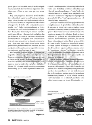 70 ELECTRONICA y servicio
poner que la fricción entre ambos tarde o tempra-
no provocaría la destrucción de alguno de estos
elementos. ¿Cómo se hace para que esto no su-
ceda?
Hay una propiedad dinámica de los fluidos
(aire o líquidos), según la cual “no importa la ra-
pidez con se desplace un fluido por una tubería,
la velocidad relativa de las partículas adyacentes
a las paredes de dicho tubo será prácticamente
igual a cero”. Dicho en otras palabras, si el aire
corre con una velocidad muy alta sobre la super-
ficie de un plato de metal, por fricción entre las
moléculas del gas y la superficie del plato, las
partículas de aire que se encuentra inmediata-
mente tenderán a “pegarse” a él. Esta situación
se repite exactamente en la situación contraria:
una cámara de aire estático con unos platos
girando con gran velocidad. En resumen, sucede
que junto con los platos, en su superficie, se man-
tiene girando una fina capa de aire.
Este pequeño “colchón de aire” es aprovecha-
do por las cabezas magnéticas, que al poseer una
forma aerodinámica obligan a esta pequeña capa
a comprimirse debajo de ellas, produciendo la
suficiente fuerza para elevar al conjunto unas
cuantas micras sobre la superficie del plato
(figura 12), evitando así el contacto entre ambos
elementos y, por lo tanto, impidiendo la fricción.
Gracias a este fenómeno, los discos pueden durar
varios años de trabajo continuo, al final de cuya
vida útil las cabezas llegan a “viajar” miles de
kilómetros sobre la superficie de los platos (una
cabeza de un disco de 3.5 pulgadas cuyos platos
giran a 7,200 RPM, “viaja” aproximadamente 1.7
kilómetros en un minuto).
¿Pero qué sucede cuando se apaga el sistema
y los platos dejan de girar? Al no existir el colchón
de aire que se forma entre cabeza y plato, estos
elementos entran en contacto (en lenguaje colo-
quial se dice que las cabezas “aterrizan”); si esto
sucede en una porción del disco donde se tiene
información grabada, su integridad puede ser
afectada. Para evitar este problema, los discos
duros más antiguos tenían fijada una posición
de “estacionado” de cabezas (se daba de alta en
el Setup), y antes de apagar su sistema los usua-
rios debían tener la precaución de dar una orden
de “estacionar cabezas” (el famoso comando
PARK); entonces el conjunto se desplazaba hacia
dicha posición sin datos, con lo que ya podía ser
apagada la máquina.
En la actualidad, los fabricantes de discos du-
ros han incorporado un sistema automático que
lleva a cabo exactamente esa misma función al
momento del apagado (figura 13). Para ello, se
aprovecha la fuerza centrípeta que se genera en
un disco (¿recuerda que en los tradicionales
discos de audio de acetato, cuando la aguja ya
estaba muy gastada, el brazo tendía hacia el
centro del disco por sí mismo?), mediante una
palanca que asegura al brazo del actuador en
Figura 12
Cabeza magnética de un disco duro tipo IDE
Debido a ciertos efectos aerodinámicos, entre la superficie del disco y
la cabeza de lectura/escritura se forma un colchón de aire de algunas
micras, reduciendo a cero el desgaste por fricción.
Cabeza de
lectura / escritura
Desplazamiento (giro)
(3 a 5 micras)
Colchón de aire
Figura 13
Aspecto del brazo de
autoestacionado de un disco IDE
moderno
 