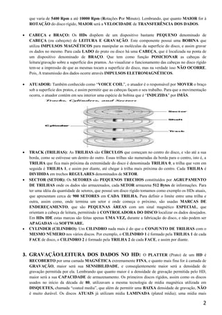 que varia de 5400 Rpm a até 10000 Rpm (Rotações Por Minuto). Lembrando, que quanto MAIOR for à
    ROTAÇÃO do disco rígido, MAIOR será a VELOCIDADE de TRANSFERÊNCIA DOS DADOS.

   CABEÇA e BRAÇO: Os HDs dispõem de um dispositivo bastante PEQUENO denominado de
    CABEÇA (ou cabeçote) de LEITURA E GRAVAÇÃO. Este componente possui uma BOBINA que
    utiliza IMPULSOS MAGNÉTICOS para manipular as moléculas da superfície do disco, e assim gravar
    os dados no mesmo. Para cada LADO do prato ou disco há uma CABEÇA, que é localizada na ponta de
    um dispositivo denominado de BRAÇO. Que tem como função POSICIONAR as cabeças de
    leitura/gravação sobre a superfície dos prantos. Ao visualizar o funcionamento das cabeças no disco rígido
    tem-se a impressão de que as mesmas tocam a superfície do disco, mas na verdade isso NÃO OCORRE.
    Pois, A transmissão dos dados ocorre através IMPULSOS ELETROMAGNÉTICOS.

   ATUADOR: Também conhecido como “VOICE COIL”, o atuador é o responsável por MOVER o braço
    sob a superfície dos pratos, e assim permitir que as cabeças façam o seu trabalho. Para que a movimentação
    ocorra, o atuador contém em seu interior uma espécie de bobina que é “INDUZIDA” por IMÃS.




   TRACK (TRILHAS): As TRILHAS são CÍRCULOS que começam no centro do disco, e vão até a sua
    borda, como se estivesse um dentro do outro. Essas trilhas são numeradas da borda para o centro, isto é, a
    TRILHA que fica mais próxima da extremidade do disco é denominada TRILHA 0, a trilha que vem em
    seguida é TRILHA 1, e assim por diante, até chegar à trilha mais próxima do centro. Cada TRILHA é
    DIVIDIDA em trechos REGULARES denominados de SETOR.
   SECTOR (SETOR): Os SETORES são PEQUENOS TRECHOS constituídos por AGRUPAMENTO
    DE TRILHAS onde os dados são armazenados, cada SETOR armazena 512 Bytes de informações. Para
    ter uma idéia da quantidade de setores, que possuí um disco rígido tomamos como exemplo os HDs atuais,
    que apresentam cerca de 900 SETORES em CADA TRILHA. Para definir o limite entre uma trilha e
    outra, assim como, onde termina um setor e onde começa o próximo, são usadas MARCAS DE
    ENDEREÇAMENTO, que são PEQUENAS ÁREAS com um sinal magnético ESPECIAL, que
    orientam a cabeça de leitura, permitindo à CONTROLADORA DO DISCO localizar os dados desejados.
    Em HDs IDE estas marcas são feitas apenas UMA VEZ, durante a fabricação do disco, e não podem ser
    APAGADAS via SOFTWARE.
   CYLINDER (CILINDRO): Um CILINDRO nada mais é do que o CONJUNTO DE TRILHAS com o
    MESMO NÚMERO nos vários discos. Por exemplo, o CILINDRO 1 é formado pela TRILHA 1 de cada
    FACE de disco, o CILINDRO 2 é formado pela TRILHA 2 de cada FACE, e assim por diante.


3. GRAVAÇÃO/LEITURA DOS DADOS NO HD:                                O PLATTER (Prato) de um HD é
    RECOBERTO por uma camada MAGNÉTICA extremamente FINA, e quanto mais fina for à camada de
    GRAVAÇÃO, maior será sua SENSIBILIDADE, e conseqüentemente maior será a densidade de
    gravação permitida por ela. Lembrando que quanto maior é a densidade de gravação permitida pelo HD,
    maior será a sua CAPACIDADE de armazenamento. Os primeiros discos rígidos, assim como os discos
    usados no início da década de 80, utilizavam a mesma tecnologia de mídia magnética utilizada em
    DISQUETES, chamada “coated media”, que além de permitir uma BAIXA densidade de gravação, NÃO
    é muito durável. Os discos ATUAIS já utilizam mídia LAMINADA (plated mídia); uma mídia mais

                                                                                                            2
 