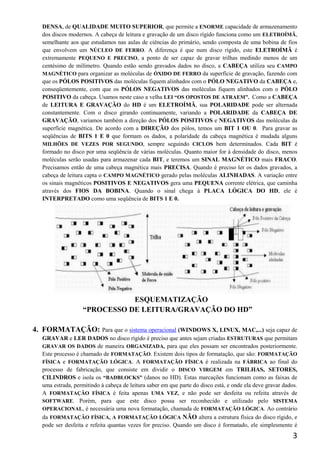 DENSA, de QUALIDADE MUITO SUPERIOR, que permite a ENORME capacidade de armazenamento
   dos discos modernos. A cabeça de leitura e gravação de um disco rígido funciona como um ELETROÍMÃ,
   semelhante aos que estudamos nas aulas de ciências do primário, sendo composta de uma bobina de fios
   que envolvem um NÚCLEO DE FERRO. A diferença é que num disco rígido, este ELETROÍMÃ é
   extremamente PEQUENO E PRECISO, a ponto de ser capaz de gravar trilhas medindo menos de um
   centésimo de milímetro. Quando estão sendo gravados dados no disco, a CABEÇA utiliza seu CAMPO
   MAGNÉTICO para organizar as moléculas de ÓXIDO DE FERRO da superfície de gravação, fazendo com
   que os PÓLOS POSITIVOS das moléculas fiquem alinhados com o PÓLO NEGATIVO da CABEÇA e,
   conseqüentemente, com que os PÓLOS NEGATIVOS das moléculas fiquem alinhados com o PÓLO
   POSITIVO da cabeça. Usamos neste caso a velha LEI “OS OPOSTOS DE ATRAEM”. Como a CABEÇA
   de LEITURA E GRAVAÇÃO do HD é um ELETROÍMÃ, sua POLARIDADE pode ser alternada
   constantemente. Com o disco girando continuamente, variando a POLARIDADE da CABEÇA DE
   GRAVAÇÃO, variamos também a direção dos PÓLOS POSITIVOS e NEGATIVOS das moléculas da
   superfície magnética. De acordo com a DIREÇÃO dos pólos, temos um BIT 1 OU 0. Para gravar as
   seqüências de BITS 1 E 0 que formam os dados, a polaridade da cabeça magnética é mudada alguns
   MILHÕES DE VEZES POR SEGUNDO, sempre seguindo CICLOS bem determinados. Cada BIT é
   formado no disco por uma seqüência de várias moléculas. Quanto maior for à densidade do disco, menos
   moléculas serão usadas para armazenar cada BIT, e teremos um SINAL MAGNÉTICO mais FRACO.
   Precisamos então de uma cabeça magnética mais PRECISA. Quando é preciso ler os dados gravados, a
   cabeça de leitura capta o CAMPO MAGNÉTICO gerado pelas moléculas ALINHADAS. A variação entre
   os sinais magnéticos POSITIVOS E NEGATIVOS gera uma PEQUENA corrente elétrica, que caminha
   através dos FIOS DA BOBINA. Quando o sinal chega à PLACA LÓGICA DO HD, ele é
   INTERPRETADO como uma seqüência de BITS 1 E 0.




                               ESQUEMATIZAÇÃO
                    “PROCESSO DE LEITURA/GRAVAÇÃO DO HD”

4. FORMATAÇÃO: Para que o sistema operacional (WINDOWS X, LINUX, MAC,...) seja capaz de
   GRAVAR e LER DADOS no disco rígido é preciso que antes sejam criadas ESTRUTURAS que permitam
   GRAVAR OS DADOS de maneira ORGANIZADA, para que eles possam ser encontrados posteriormente.
   Este processo é chamado de FORMATAÇÃO. Existem dois tipos de formatação, que são: FORMATAÇÃO
   FÍSICA e FORMATAÇÃO LÓGICA. A FORMATAÇÃO FÍSICA é realizada na FÁBRICA ao final do
   processo de fabricação, que consiste em dividir o DISCO VIRGEM em TRILHAS, SETORES,
   CILINDROS e isola os “BADBLOCKS” (danos no HD). Estas marcações funcionam como as faixas de
   uma estrada, permitindo à cabeça de leitura saber em que parte do disco está, e onde ela deve gravar dados.
   A FORMATAÇÃO FÍSICA é feita apenas UMA VEZ, e não pode ser desfeita ou refeita através de
   SOFTWARE. Porém, para que este disco possa ser reconhecido e utilizado pelo SISTEMA
   OPERACIONAL, é necessária uma nova formatação, chamada de FORMATAÇÃO LÓGICA. Ao contrário
   da FORMATAÇÃO FÍSICA, A FORMATAÇÃO LÓGICA NÃO altera a estrutura física do disco rígido, e
   pode ser desfeita e refeita quantas vezes for preciso. Quando um disco é formatado, ele simplesmente é
                                                                                                            3
 