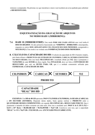 reiniciar o computador. Da próxima vez que inicializar o micro você receberá um aviso pedindo para substituir
    o HD DEFEITUOSO.




                 ESQUEMATIZAÇÃO DA GRAVAÇÃO DE ARQUIVOS
                       NO MODO RAID 1 (MIRRORING):

   7.4.    RAID 10 (MIRROR/STRIP):            Este modo PODE SER USADO APENAS caso você tenha 4
           DISCOS RÍGIDOS. Os dois primeiros funcionarão em “STRIPING”, DOBRANDO o desempenho,
           enquanto os outros DOIS ARMAZENARÃO UMA IMAGEM DOS DOIS PRIMEIROS, assegurando a
           SEGURANÇA. Este modo é na verdade uma COMBINAÇÃO DOS DOIS PRIMEIROS.


   8. CÁLCULO DA CAPACIDADE DO HD: O cálculo da capacidade do HD é bastante simples,
       pois basta efetuar o PRODUTO DA QUANTIDADE DE CILINDROS, CABEÇAS, SETORES EXISTENTES
       NO DISCO RÍGIDO, feito isso basta MULTIPLICAR o resultado obtido por 512. Que é justamente o
       TAMANHO de cada SETOR do disco rígido. Para FINALIZAR, deve ser feita a CONVERSÃO DO
       RESULTADO, que está em BYTES PARA GB, que é a unidade comumente utilizada para
       EXPRESSAR a CAPACIDADE DE HDS.



       CILINDROS            ×          CABEÇAS
                                                        ×          SETORES
                                                                                    ×               512

                                              PRODUTO


                   CAPACIDADE
                  “REAL” DO HD

       EXEMPLO: Um HD de 80 GB apresenta 39419 CYLINDER (CILINDROS), 16 HEADS (CABEÇAS)
e 255 SECTORS (SETORES). Dispondo destes dados, basta apenas realizar o PRODUTO entre a
QUANTIDADE DESSES COMPONENTES, em seguida MULTIPLICAR o RESULTADO POR 512. Que é
justamente o tamanho de dados existente em cada setor, feito isso o resultado será: 39419 X 16 X 255 X 512 =
8,233 x 10¹º Bytes = 80.400.480 KB = 78.516.093MB = 76,67 GB. Conclui-se com isso, que a capacidade
“REAL” do HD é 76,67 GB e NÃO 80 GB como ANUNCIADO PELO FABRICANTE.




                                                                                                               7
 