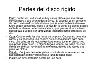 Partes del disco rigido Plato:  Dentro de un disco duro hay varios platos que son discos concéntricos y que giran todos a la vez. El cabezal es un conjunto de brazos alineados verticalmente que se mueven hacia dentro o fuera según convenga, todos a la vez. En la punta de dichos brazos están las cabezas de lectura/escritura, que gracias al movimiento del cabezal pueden leer tanto zonas interiores como exteriores del disco.  Cara:  Cada uno de los dos lados de un plato. Cada plato tiene dos caras, y es necesaria una cabeza de lectura/escritura para cada cara. Las cabezas de lectura/escritura nunca tocan el disco, sino que pasan muy cerca. Si alguna llega a tocarlo, causaría muchos daños en el disco, rayándolo gravemente, debido a lo rápido que giran los platos . Cilindro : Conjunto de varias pistas, son todas las circunferencias que están alineadas verticalmente (una de cada cara) Pista:  Una circunferencia dentro de una cara. 