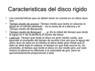 Caracteristicas del disco rigido Las características que se deben tener en cuenta en un disco duro son: Tiempo medio de acceso :   Tiempo medio que tarda en situarse la aguja en el cilindro deseado ;  es la suma de la Latencia y el Tiempo medio de Búsqueda . Tiempo medio de Búsqued  a :  Es la mitad del tiempo que tarda la aguja en ir de la periferia al centro del disco .  Latencia :  Tiempo que tarda el disco en girar media vuelta, que equivale al promedio del tiempo de acceso Una vez que la aguja del disco duro se sitúa en el cilindro el disco debe girar hasta que el dato se sitúe bajo la cabeza; el tiempo en que esto ocurre es, en promedio, el tiempo que tarda el disco en dar medio giro; por este motivo la latencia es diferente a la velocidad de giro, pero es aproximadamente proporcional a ésta.   