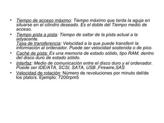 Tiempo de acceso máximo : Tiempo máximo que tarda la aguja en situarse en el cilindro deseado. Es el doble del Tiempo medio de acceso. Tiempo pista a pista : Tiempo de saltar de la pista actual a la adyacente.  Tasa de transferencia : Velocidad a la que puede transferir la información al ordenador. Puede ser velocidad sostenida o de pico. Caché de pista:  Es una memoria de estado sólido, tipo RAM, dentro del disco duro de estado sólido. Interfaz : Medio de comunicación entre el disco duro y el ordenador. Puede ser IDE/ATA, SCSI, SATA, USB ,Firewire,SAS  Velocidad de rotación : Número de revoluciones por minuto del/de los plato/s. Ejemplo: 7200rpm5 