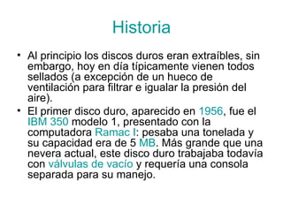 Historia Al principio los discos duros eran extraíbles, sin embargo, hoy en día típicamente vienen todos sellados (a excepción de un hueco de ventilación para filtrar e igualar la presión del aire). El primer disco duro, aparecido en  1956 , fue el  IBM  350  modelo 1, presentado con la computadora  Ramac  I : pesaba una tonelada y su capacidad era de 5  MB . Más grande que una nevera actual, este disco duro trabajaba todavía con  válvulas  de  vacío  y requería una consola separada para su manejo. 