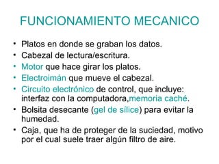 FUNCIONAMIENTO MECANICO Platos en donde se graban los datos. Cabezal de lectura/escritura. Motor  que hace girar los platos. Electroimán  que mueve el cabezal. Circuito  electrónico  de control, que incluye: interfaz con la computadora, memoria  caché . Bolsita desecante ( gel de sílice ) para evitar la humedad. Caja, que ha de proteger de la suciedad, motivo por el cual suele traer algún filtro de aire. 