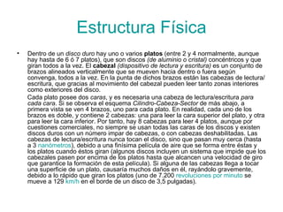 Estructura Física Dentro de un  disco duro  hay uno o varios  platos  (entre 2 y 4 normalmente, aunque hay hasta de 6 ó 7 platos), que son discos  (de aluminio o cristal)  concéntricos y que giran todos a la vez. El  cabezal   (dispositivo de lectura y escritura)  es un conjunto de brazos alineados verticalmente que se mueven hacia dentro o fuera según convenga, todos a la vez. En la punta de dichos brazos están las cabezas de lectura/escritura, que gracias al movimiento del cabezal pueden leer tanto zonas interiores como exteriores del disco. Cada plato posee dos  caras , y es necesaria una cabeza de lectura/escritura  para cada cara . Si se observa el esquema  Cilindro-Cabeza-Sector  de más abajo, a primera vista se ven 4 brazos, uno para cada plato. En realidad, cada uno de los brazos es doble, y contiene 2 cabezas: una para leer la cara superior del plato, y otra para leer la cara inferior. Por tanto, hay 8 cabezas para leer 4 platos, aunque por cuestiones comerciales, no siempre se usan todas las caras de los discos y existen discos duros con un número impar de cabezas, o con cabezas deshabilitadas. Las cabezas de lectura/escritura nunca tocan el disco, sino que pasan muy cerca (hasta a 3  nanómetros ), debido a una finísima película de aire que se forma entre éstas y los platos cuando éstos giran (algunos discos incluyen un sistema que impide que los cabezales pasen por encima de los platos hasta que alcancen una velocidad de giro que garantice la formación de esta película). Si alguna de las cabezas llega a tocar una superficie de un plato, causaría muchos daños en él, rayándolo gravemente, debido a lo rápido que giran los platos (uno de 7.200  revoluciones  por  minuto  se mueve a 129  km / h  en el borde de un disco de 3,5 pulgadas). 