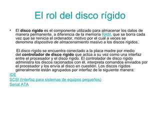 El rol del disco rígido El  disco rígido  es el componente utilizado para almacenar los datos de manera permanente, a diferencia de la memoria  RAM , que se borra cada vez que se reinicia el ordenador, motivo por el cual a veces se denomina  dispositivo de almacenamiento masivo  a los discos rígidos.  El disco rígido se encuentra conectado a la placa madre por medio del  controlador de disco rígido  que actúa a su vez como una interfaz entre el procesador y el disco rígido. El controlador de disco rígido administra los discos racionados con él, interpreta comandos enviados por el procesador y los envía al disco en cuestión. Los discos rígidos generalmente están agrupados por interfaz de la siguiente manera: IDE SCSI (Interfaz para sistemas de equipos pequeños) Serial ATA 