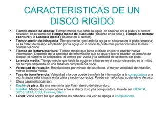 CARACTERISTICAS DE UN DISCO RIGIDO Tiempo medio de acceso : Tiempo medio que tarda la aguja en situarse en la pista y el sector deseado; es la suma del  Tiempo medio de búsqueda  (situarse en la pista),  Tiempo de lectura/escritura  y la  Latencia media  (situarse en el sector). Tiempo medio de búsqueda : Tiempo medio que tarda la aguja en situarse en la pista deseada; es la mitad del tiempo empleado por la aguja en ir desde la pista más periférica hasta la más central del disco. Tiempo de lectura/escritura : Tiempo medio que tarda el disco en leer o escribir nueva información: Depende de la cantidad de información que se quiere leer o escribir, el tamaño de bloque, el número de cabezales, el tiempo por vuelta y la cantidad de sectores por pista. Latencia media : Tiempo medio que tarda la aguja en situarse en el sector deseado; es la mitad del tiempo empleado en una rotación completa del disco. Velocidad de rotación : Revoluciones por minuto de los platos. A mayor velocidad de rotación, menor latencia media. Tasa de transferencia : Velocidad a la que puede transferir la información a la  computadora  una vez la aguja está situada en la pista y sector correctos. Puede ser  velocidad sostenida  o  de pico . Otras características son: Caché  de pista : Es una memoria tipo Flash dentro del disco duro. Interfaz : Medio de comunicación entre el disco duro y la computadora. Puede ser  IDE /ATA ,  SCSI ,  SATA ,  USB ,  Firewire ,  SAS Landz : Zona sobre las que aparcan las cabezas una vez se apaga la  computadora . 