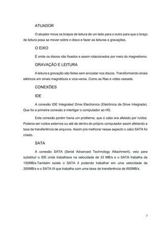 7
ATUADOR
O atuador move os braços de leitura de um lado para o outro para que o braço
de leitura posa se mover sobre o disco e fazer as leituras e gravações.
O EIXO
É onde os discos não fixados e assim rotacionados por meio do magnetismo.
GRAVAÇÃO E LEITURA
A leitura e gravação são feitas sem encostar nos discos. Transformando sinais
elétricos em sinais magnéticos e vice-versa. Como as fitas e vídeo cassete.
CONEXÕES
IDE
A conexão IDE Integrated Drive Electronics (Eletrônica de Drive Integrada).
Que foi a primeira conexão a interligar o computador ao HD.
Esta conexão porém havia um problema, que o cabo era afetado por ruídos.
Poderia ser ruídos externos ou até de dentro do próprio computador assim afetando a
taxa de transferência de arquivos. Assim pra melhorar nesse aspecto o cabo SATA foi
criado.
SATA
A conexão SATA (Serial Advanced Technology Attachment), veio para
substituir o IDE onde trabalhava na velocidade de 33 MB/s e o SATA trabalha de
150MB/s.Também existe o SATA II podendo trabalhar em uma velocidade de
300MB/s e o SATA III que trabalha com uma taixa de transferência de 600MB/s.
 