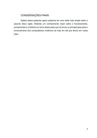 8
CONSIDERAÇÕES FINAIS
Depois dessa pesquisa agora podemos ter uma visão mais ampla sobre o
assunto disco rígido. Obtendo um conhecimento maior sobre o funcionamento,
componentes e a história em torno dessa pesa que se tornou a principal pesa para o
funcionamento dos computadores modernos de hoje em dia que temos em nossa
casa.
 
