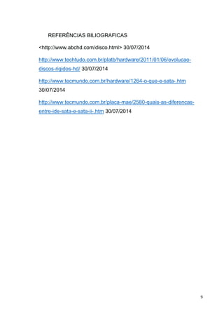 9
REFERÊNCIAS BILIOGRAFICAS
<http://www.abchd.com/disco.html> 30/07/2014
http://www.techtudo.com.br/platb/hardware/2011/01/06/evolucao-
discos-rigidos-hd/ 30/07/2014
http://www.tecmundo.com.br/hardware/1264-o-que-e-sata-.htm
30/07/2014
http://www.tecmundo.com.br/placa-mae/2580-quais-as-diferencas-
entre-ide-sata-e-sata-ii-.htm 30/07/2014
 