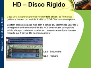 Cada uma das portas permite instalar  dois drives , de forma que podemos instalar um total de 4 HDs ou CD-ROMs na mesma placa. Existem casos de placas-mãe com 4 portas IDE (permitindo usar até 8 drives) e também controladoras IDE PCI, que incluem duas portas adicionais, que podem ser usadas em casos onde você precise usar mais do que 4 drives IDE no mesmo micro. HD – Disco Rígido IDE1 - Primário IDE2 - Secundário  