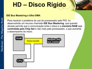 HD – Disco Rígido IDE Bus Mastering e Ultra DMA Para resolver o problema do uso do processador pelo PIO, fui desenvolvido um recurso chamado  IDE Bus Mastering , que quando ativado permite que a comunicação entre o disco e a  memória RAM  seja  controlada pelo Chip Set  e não mais pelo processador, o que aumenta o desempenho do micro. 