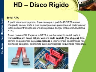 HD – Disco Rígido Serial ATA  A partir de um certo ponto, ficou claro que o padrão IDE/ATA estava chegando ao seu limite e que mudanças mais profundas só poderiam ser feitas com a introdução de um novo padrão. Surgiu então o SATA (Serial ATA).  Assim como o PCI Express, o SATA é um barramento serial, onde é  transmitido um único bit por vez em cada sentido (Ful-duplex) . Isso elimina os problemas de  sincronização  e interferência encontrados nas interfaces paralelas, permitindo que sejam usadas freqüências mais altas.  