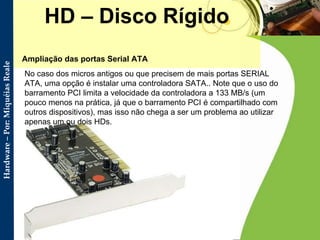 HD – Disco Rígido Ampliação das portas Serial ATA  No caso dos micros antigos ou que precisem de mais portas SERIAL ATA, uma opção é instalar uma controladora SATA.. Note que o uso do barramento PCI limita a velocidade da controladora a 133 MB/s (um pouco menos na prática, já que o barramento PCI é compartilhado com outros dispositivos), mas isso não chega a ser um problema ao utilizar apenas um ou dois HDs. 