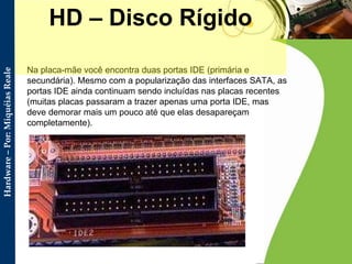Na placa-mãe você encontra duas portas IDE (primária e secundária). Mesmo com a popularização das interfaces SATA, as portas IDE ainda continuam sendo incluídas nas placas recentes (muitas placas passaram a trazer apenas uma porta IDE, mas deve demorar mais um pouco até que elas desapareçam completamente).  HD – Disco Rígido 