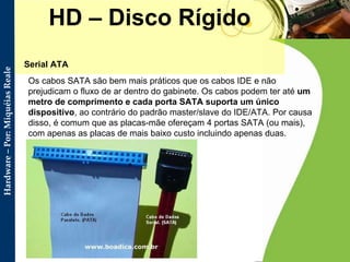 HD – Disco Rígido Serial ATA  Os cabos SATA são bem mais práticos que os cabos IDE e não prejudicam o fluxo de ar dentro do gabinete. Os cabos podem ter até  um metro de comprimento   e cada porta SATA suporta um único dispositivo , ao contrário do padrão master/slave do IDE/ATA. Por causa disso, é comum que as placas-mãe ofereçam 4 portas SATA (ou mais), com apenas as placas de mais baixo custo incluindo apenas duas.  
