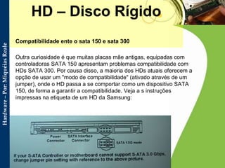 HD – Disco Rígido Compatibilidade ente o sata 150 e sata 300  Outra curiosidade é que muitas placas mãe antigas, equipadas com controladoras SATA 150 apresentam problemas compatibilidade com HDs SATA 300. Por causa disso, a maioria dos HDs atuais oferecem a opção de usar um "modo de compatibilidade" (ativado através de um jumper), onde o HD passa a se comportar como um dispositivo SATA 150, de forma a garantir a compatibilidade. Veja a s instruções impressas na etiqueta de um HD da Samsung:  