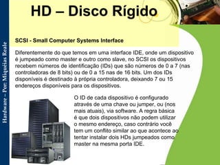 HD – Disco Rígido SCSI - Small Computer Systems Interface Diferentemente do que temos em uma interface IDE, onde um dispositivo é jumpeado como master e outro como slave, no SCSI os dispositivos recebem números de identificação (IDs) que são números de 0 a 7 (nas controladoras de 8 bits) ou de 0 a 15 nas de 16 bits. Um dos IDs disponíveis é destinado à própria controladora, deixando 7 ou 15 endereços disponíveis para os dispositivos.  O ID de cada dispositivo é configurado através de uma chave ou jumper, ou (nos mais atuais), via software. A regra básica é que dois dispositivos não podem utilizar o mesmo endereço, caso contrário você tem um conflito similar ao que acontece ao tentar instalar dois HDs jumpeados como master na mesma porta IDE.  