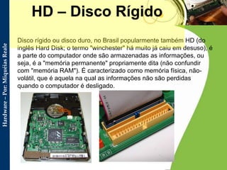 Disco rígido ou disco duro, no Brasil popularmente também HD (do inglês Hard Disk; o termo "winchester" há muito já caiu em desuso), é a parte do computador onde são armazenadas as informações, ou seja, é a "memória permanente" propriamente dita (não confundir com "memória RAM"). É caracterizado como memória física, não-volátil, que é aquela na qual as informações não são perdidas quando o computador é desligado. HD – Disco Rígido 