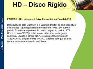 PADRÃO IDE - Integrated Drive Eletronics ou Parallel ATA   Desenvolvido pela Quantum e a Western Digital, os primeiros HDs e interfaces IDE chegaram ao mercado em 1986. Em 1990 o padrão foi ratificado pelo ANSI, dando origem ao padrão ATA. Como o nome "IDE" já estava mais difundido, muita gente continuou usando o termo "IDE", e outros passaram a usar "IDE/ATA" ou simplesmente “PATA", fazendo com que os dois termos acabassem virando sinônimos.  HD – Disco Rígido 