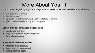 More About You: I
If you have a high-i style, your strengths as a co-worker or team member may be that you
 are available to others
 inspire others
 spread your enthusiasm and positive attitude to others
 give positive feedback to your colleagues
Others may see limitations because you
 can be disorganized
 may be superficial in your approach
 lack follow-through
You can be more effective by
 listening more carefully
 becoming more organized
 providing more detail
 