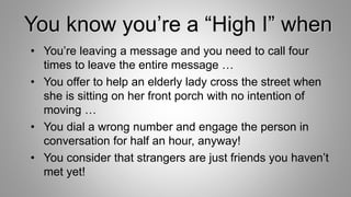 You know you’re a “High I” when
• You’re leaving a message and you need to call four
times to leave the entire message …
• You offer to help an elderly lady cross the street when
she is sitting on her front porch with no intention of
moving …
• You dial a wrong number and engage the person in
conversation for half an hour, anyway!
• You consider that strangers are just friends you haven’t
met yet!
 