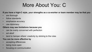 More About You: C
If you have a high-C style, your strengths as a co-worker or team member may be that you
• are thorough
• follow standards
• emphasize accuracy
• use diplomacy
Others may see limitations because you
• can be overly concerned with perfection
• act aloof
• tend to hamper others’ creativity by sticking to the rules
You can be more effective by
• accepting differences
• being more open
• focusing on communication
 