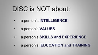 DISC is NOT about:
• a person’s INTELLIGENCE
• a person’s VALUES
• a person’s SKILLS and EXPERIENCE
• a person’s EDUCATION and TRAINING
 