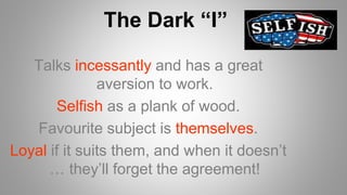 Talks incessantly and has a great
aversion to work.
Selfish as a plank of wood.
Favourite subject is themselves.
Loyal if it suits them, and when it doesn’t
… they’ll forget the agreement!
The Dark “I”
 