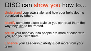 DISC can show you how to...
Understand your own style, and how your behaviour is
perceived by others.
Identify someone else’s style so you can treat them the
way they like to be treated.
Adjust your behaviour so people are more at ease with
you, and you with them.
Enhance your Leadership ability & get more from your
team
 