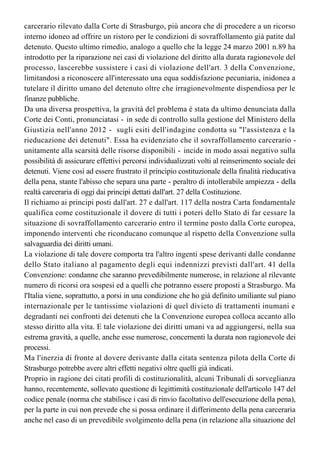 diritto e, soltanto in via sussidiaria, con la riparazione delle conseguenze della violazione
già verificatasi. Da qui deriva il dovere urgente di fare cessare il sovraffollamento 
carcerario rilevato dalla Corte di Strasburgo, più ancora che di procedere a un ricorso 
interno idoneo ad offrire un ristoro per le condizioni di sovraffollamento già patite dal 
detenuto. Questo ultimo rimedio, analogo a quello che la legge 24 marzo 2001 n.89 ha
introdotto per la riparazione nei casi di violazione del diritto alla durata ragionevole del
processo, lascerebbe sussistere i casi di violazione dell'art. 3 della Convenzione,
limitandosi a riconoscere all'interessato una equa soddisfazione pecuniaria, inidonea a
tutelare il diritto umano del detenuto oltre che irragionevolmente dispendiosa per le
finanze pubbliche.
Da una diversa prospettiva, la gravità del problema è stata da ultimo denunciata dalla 
Corte dei Conti, pronunciatasi - in sede di controllo sulla gestione del Ministero della
Giustizia nell'anno 2012 - sugli esiti dell'indagine condotta su "l'assistenza e la
rieducazione dei detenuti". Essa ha evidenziato che il sovraffollamento carcerario -
unitamente alla scarsità delle risorse disponibili - incide in modo assai negativo sulla
possibilità di assicurare effettivi percorsi individualizzati volti al reinserimento sociale dei 
detenuti. Viene così ad essere frustrato il principio costituzionale della finalità rieducativa 
della pena, stante l'abisso che separa una parte - peraltro di intollerabile ampiezza - della
realtà carceraria di oggi dai principi dettati dall'art. 27 della Costituzione.
Il richiamo ai principi posti dall'art. 27 e dall'art. 117 della nostra Carta fondamentale
qualifica come costituzionale il dovere di tutti i poteri dello Stato di far cessare la
situazione di sovraffollamento carcerario entro il termine posto dalla Corte europea,
imponendo interventi che riconducano comunque al rispetto della Convenzione sulla
salvaguardia dei diritti umani.
La violazione di tale dovere comporta tra l'altro ingenti spese derivanti dalle condanne
dello Stato italiano al pagamento degli equi indennizzi previsti dall'art. 41 della
Convenzione: condanne che saranno prevedibilmente numerose, in relazione al rilevante
numero di ricorsi ora sospesi ed a quelli che potranno essere proposti a Strasburgo. Ma
l'Italia viene, soprattutto, a porsi in una condizione che ho già definito umiliante sul piano 
internazionale per le tantissime violazioni di quel divieto di trattamenti inumani e
degradanti nei confronti dei detenuti che la Convenzione europea colloca accanto allo
stesso diritto alla vita. E tale violazione dei diritti umani va ad aggiungersi, nella sua
estrema gravità, a quelle, anche esse numerose, concernenti la durata non ragionevole dei 
processi.
Ma l'inerzia di fronte al dovere derivante dalla citata sentenza pilota della Corte di
Strasburgo potrebbe avere altri effetti negativi oltre quelli già indicati. 
Proprio in ragione dei citati profili di costituzionalità, alcuni Tribunali di sorveglianza 
hanno, recentemente, sollevato questione di legittimità costituzionale dell'articolo 147 del 
codice penale (norma che stabilisce i casi di rinvio facoltativo dell'esecuzione della pena),
per la parte in cui non prevede che si possa ordinare il differimento della pena carceraria
anche nel caso di un prevedibile svolgimento della pena (in relazione alla situazione del
singolo istituto penitenziario) in condizioni contrarie al senso di umanità. Il possibile 
accoglimento della questione da parte della Corte costituzionale avrebbe consistenti effetti
 