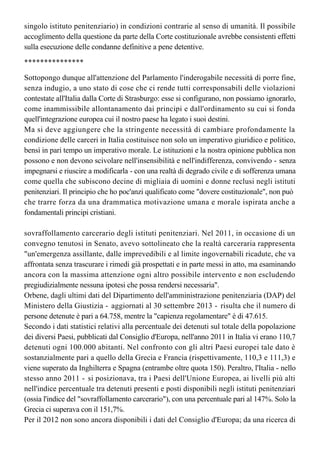 per la parte in cui non prevede che si possa ordinare il differimento della pena carceraria
anche nel caso di un prevedibile svolgimento della pena (in relazione alla situazione del
singolo istituto penitenziario) in condizioni contrarie al senso di umanità. Il possibile 
accoglimento della questione da parte della Corte costituzionale avrebbe consistenti effetti
sulla esecuzione delle condanne definitive a pene detentive.
***************
Sottopongo dunque all'attenzione del Parlamento l'inderogabile necessità di porre fine, 
senza indugio, a uno stato di cose che ci rende tutti corresponsabili delle violazioni
contestate all'Italia dalla Corte di Strasburgo: esse si configurano, non possiamo ignorarlo,
come inammissibile allontanamento dai principi e dall'ordinamento su cui si fonda
quell'integrazione europea cui il nostro paese ha legato i suoi destini.
Ma si deve aggiungere che la stringente necessità di cambiare profondamente la 
condizione delle carceri in Italia costituisce non solo un imperativo giuridico e politico,
bensì in pari tempo un imperativo morale. Le istituzioni e la nostra opinione pubblica non 
possono e non devono scivolare nell'insensibilità e nell'indifferenza, convivendo - senza
impegnarsi e riuscire a modificarla - con una realtà di degrado civile e di sofferenza umana 
come quella che subiscono decine di migliaia di uomini e donne reclusi negli istituti
penitenziari. Il principio che ho poc'anzi qualificato come "dovere costituzionale", non può 
che trarre forza da una drammatica motivazione umana e morale ispirata anche a
fondamentali principi cristiani.
sovraffollamento carcerario degli istituti penitenziari. Nel 2011, in occasione di un
convegno tenutosi in Senato, avevo sottolineato che la realtà carceraria rappresenta 
"un'emergenza assillante, dalle imprevedibili e al limite ingovernabili ricadute, che va
affrontata senza trascurare i rimedi già prospettati e in parte messi in atto, ma esaminando 
ancora con la massima attenzione ogni altro possibile intervento e non escludendo
pregiudizialmente nessuna ipotesi che possa rendersi necessaria".
Orbene, dagli ultimi dati del Dipartimento dell'amministrazione penitenziaria (DAP) del
Ministero della Giustizia - aggiornati al 30 settembre 2013 - risulta che il numero di
persone detenute è pari a 64.758, mentre la "capienza regolamentare" è di 47.615.
Secondo i dati statistici relativi alla percentuale dei detenuti sul totale della popolazione
dei diversi Paesi, pubblicati dal Consiglio d'Europa, nell'anno 2011 in Italia vi erano 110,7
detenuti ogni 100.000 abitanti. Nel confronto con gli altri Paesi europei tale dato è 
sostanzialmente pari a quello della Grecia e Francia (rispettivamente, 110,3 e 111,3) e
viene superato da Inghilterra e Spagna (entrambe oltre quota 150). Peraltro, l'Italia - nello
stesso anno 2011 - si posizionava, tra i Paesi dell'Unione Europea, ai livelli più alti 
nell'indice percentuale tra detenuti presenti e posti disponibili negli istituti penitenziari
(ossia l'indice del "sovraffollamento carcerario"), con una percentuale pari al 147%. Solo la
Grecia ci superava con il 151,7%.
Per il 2012 non sono ancora disponibili i dati del Consiglio d'Europa; da una ricerca di
un'organizzazione indipendente (International Center for prison studies), risulta comunque
confermato l'intollerabile livello di congestione del sistema carcerario italiano che,
 