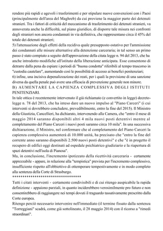 procedure di omologazione delle condanne emesse in Italia da parte delle autorità 
straniere. Il Ministro si è impegnato per rivedere il contenuto degli accordi al fine di 
rendere più rapidi e agevoli i trasferimenti e per stipulare nuove convenzioni con i Paesi 
(principalmente dell'area del Maghreb) da cui proviene la maggior parte dei detenuti
stranieri. Tra i fattori di criticità del meccanismo di trasferimento dei detenuti stranieri, va 
annoverata anche la difficoltà, sul piano giuridico, di disporre tale misura nei confronti 
degli stranieri non ancora condannati in via definitiva, che rappresentano circa il 45% del
totale dei detenuti stranieri;
5) l'attenuazione degli effetti della recidiva quale presupposto ostativo per l'ammissione
dei condannati alle misure alternative alla detenzione carceraria; in tal senso un primo
passo è stato compiuto a seguito dell'approvazione della citata legge n. 94 del 2013, che ha 
anche introdotto modifiche all'istituto della liberazione anticipata. Esse consentono di
detrarre dalla pena da espiare i periodi di "buona condotta" riferibili al tempo trascorso in
"custodia cautelare", aumentando così le possibilità di accesso ai benefici penitenziari; 
6) infine, una incisiva depenalizzazione dei reati, per i quali la previsione di una sanzione
diversa da quella penale può avere una efficacia di prevenzione generale non minore. 
B) AUMENTARE LA CAPIENZA COMPLESSIVA DEGLI ISTITUTI
PENITENZIARI.
In tale ottica è recentemente intervenuto il già richiamato (e convertito in legge) decreto-
legge n. 78 del 2013, che ha inteso dare un nuovo impulso al "Piano Carceri" (i cui
interventi si dovrebbero concludere, prevedibilmente, entro la fine del 2015). Il Ministro
della Giustizia, Cancellieri, ha dichiarato, intervenendo alla Camera, che "entro il mese di
maggio 2014 saranno disponibili altri 4 mila nuovi posti detentivi mentre al
completamento del Piano Carceri i nuovi posti saranno circa 10 mila". In una successiva
dichiarazione, il Ministro, nel confermare che al completamento del Piano Carceri la
capienza complessiva aumenterà di 10.000 unità, ha precisato che "entro la fine del 
corrente anno saranno disponibili 2.500 nuovi posti detentivi" e che "è in progetto il 
recupero di edifici oggi destinati ad ospedale psichiatrico giudiziario e la riapertura di
spazi detentivi nell'isola di Pianosa".
Ma, in conclusione, l'incremento ipotizzato della ricettività carceraria - certamente
apprezzabile - appare, in relazione alla "tempistica" prevista per l'incremento complessivo,
insufficiente rispetto all'obbiettivo di ottemperare tempestivamente e in modo completo
alla sentenza della Corte di Strasburgo.
**********************************
Tutti i citati interventi - certamente condivisibili e di cui ritengo auspicabile la rapida
definizione - appaiono parziali, in quanto inciderebbero verosimilmente pro futuro e non
consentirebbero di raggiungere nei tempi dovuti il traguardo tassativamente prescritto dalla
Corte europea.
Ritengo perciò necessario intervenire nell'immediato (il termine fissato dalla sentenza 
"Torreggiani" scadrà, come già sottolineato, il 28 maggio 2014) con il ricorso a "rimedi 
straordinari".
C) CONSIDERARE L'ESIGENZA DI RIMEDI STRAORDINARI
La prima misura su cui intendo richiamare l'attenzione del Parlamento è l'indulto, che -
 
