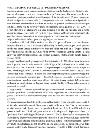 "Torreggiani" scadrà, come già sottolineato, il 28 maggio 2014) con il ricorso a "rimedi 
straordinari".
C) CONSIDERARE L'ESIGENZA DI RIMEDI STRAORDINARI
La prima misura su cui intendo richiamare l'attenzione del Parlamento è l'indulto, che -
non incidendo sul reato, ma comportando solo l'estinzione di una parte della pena
detentiva - può applicarsi ad un ambito esteso di fattispecie penali (fatta eccezione per 
alcuni reati particolarmente odiosi). Ritengo necessario che - onde evitare il pericolo di
una rilevante percentuale di ricaduta nel delitto da parte di condannati scarcerati per
l'indulto, come risulta essere avvenuto in occasione della legge n. 241 del 2006 - il
provvedimento di clemenza sia accompagnato da idonee misure, soprattutto
amministrative, finalizzate all'effettivo reinserimento delle persone scarcerate, che
dovrebbero essere concretamente accompagnate nel percorso di risocializzazione.
Al provvedimento di indulto, potrebbe aggiungersi una amnistia.
Rilevo che dal 1953 al 1990 sono intervenuti tredici provvedimenti con i quali è stata 
concessa l'amnistia (sola o unitamente all'indulto). In media, dunque, per quasi quaranta
anni sono state varate amnistie con cadenza inferiore a tre anni. Dopo l'ultimo
provvedimento di amnistia (d.P.R. n. 75 del 1990) - risalente a ventitré anni fa - è stata, 
approvata dal Parlamento soltanto una legge di clemenza, relativa al solo indulto (legge n.
241 del 2006).
Le ragioni dell'assenza di provvedimenti di amnistia dopo il 1990 e l'intervento, ben sedici
anni dopo tale data, del solo indulto di cui alla legge n. 241 del 2006, sono da individuare,
oltre che nella modifica costituzionale che ha previsto per le leggi di clemenza un quorum
rafforzato (maggioranza di due terzi dei componenti di ciascuna Camera), anche in una
"ostilità agli atti di clemenza" diffusasi nell'opinione pubblica; ostilità cui si sono aggiunti, 
anche in anni recenti, numerosi provvedimenti che hanno penalizzato - o sanzionato con
maggior rigore - condotte la cui reale offensività è stata invece posta in dubbio da parte 
della dottrina penalistica (o per le quali è stata posta in dubbio l'efficacia della minaccia di 
una sanzione penale).
Ritengo che ora, di fronte a precisi obblighi di natura costituzionale e all'imperativo -
morale e giuridico - di assicurare un "civile stato di governo della realtà carceraria", sia 
giunto il momento di riconsiderare le perplessità relative all'adozione di atti di clemenza 
generale.
Per quanto riguarda l'ambito applicativo dell'amnistia, ferma restando la necessità di 
evitare che essa incida su reati di rilevante gravità e allarme sociale (basti pensare ai reati 
di violenza contro le donne), non ritengo che il Presidente della Repubblica debba - o
possa - indicare i limiti di pena massimi o le singole fattispecie escluse. La
"perimetrazione" della legge di clemenza rientra infatti tra le esclusive competenze del
Parlamento e di chi eventualmente prenderà l'iniziativa di una proposta di legge in materia.
L'opportunità di adottare congiuntamente amnistia e indulto (come storicamente è sempre 
avvenuto sino alla legge n. 241 del 2006, di sola concessione dell'indulto) deriva dalle
diverse caratteristiche dei due strumenti di clemenza. L'indulto, a differenza dell'amnistia,
impone di celebrare comunque il processo per accertare la colpevolezza o meno
dell'imputato e, se del caso, applicare il condono, totale o parziale, della pena irrogata (e
 